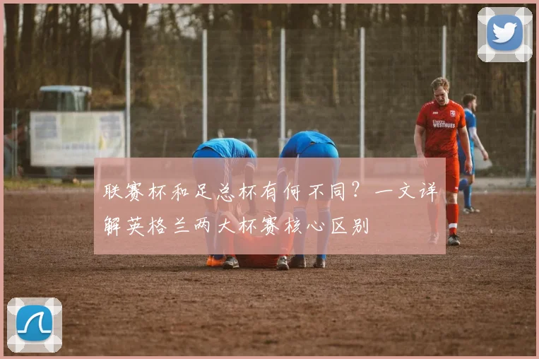 联赛杯和足总杯有何不同？一文详解英格兰两大杯赛核心区别