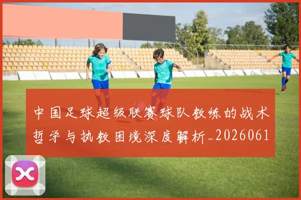 中国足球超级联赛球队教练的战术哲学与执教困境深度解析_20260610190321