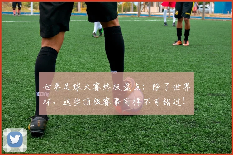 世界足球大赛终极盘点：除了世界杯，这些顶级赛事同样不可错过！_20260609201419