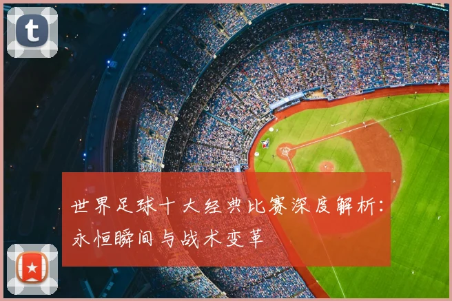 世界足球十大经典比赛深度解析:永恒瞬间与战术变革