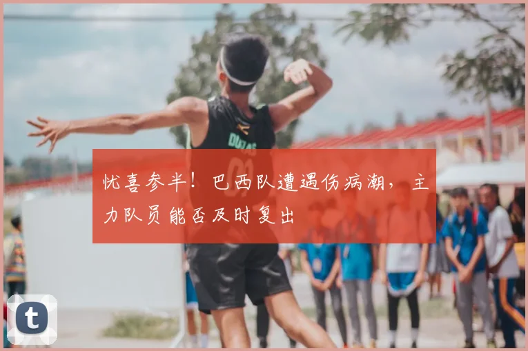 忧喜参半!巴西队遭遇伤病潮,主力队员能否及时复出