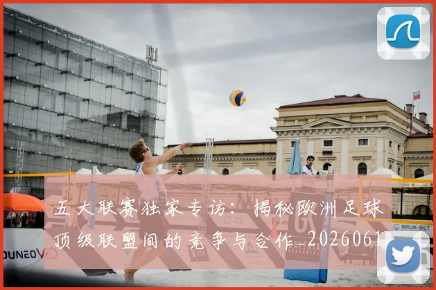 五大联赛独家专访：揭秘欧洲足球顶级联盟间的竞争与合作_20260611141750