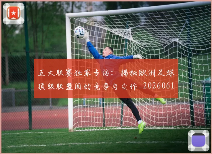 五大联赛独家专访：揭秘欧洲足球顶级联盟间的竞争与合作_20260611141750