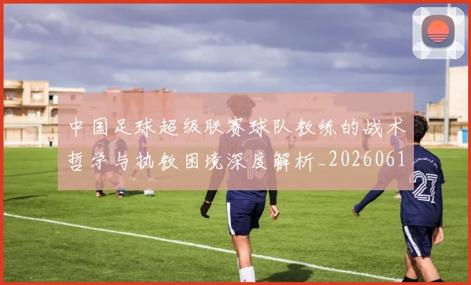 中国足球超级联赛球队教练的战术哲学与执教困境深度解析_20260610190321